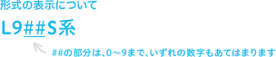 形式の表示について L9##S系 ##の部分は、0〜9まで、いずれの数字もあてはまります